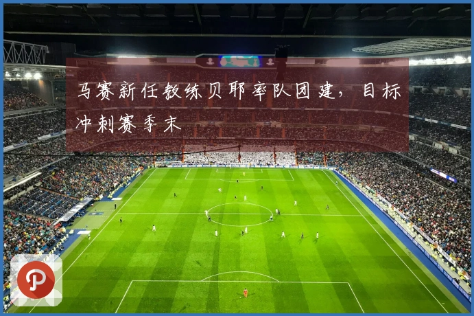马赛新任教练贝耶率队团建，目标冲刺赛季末