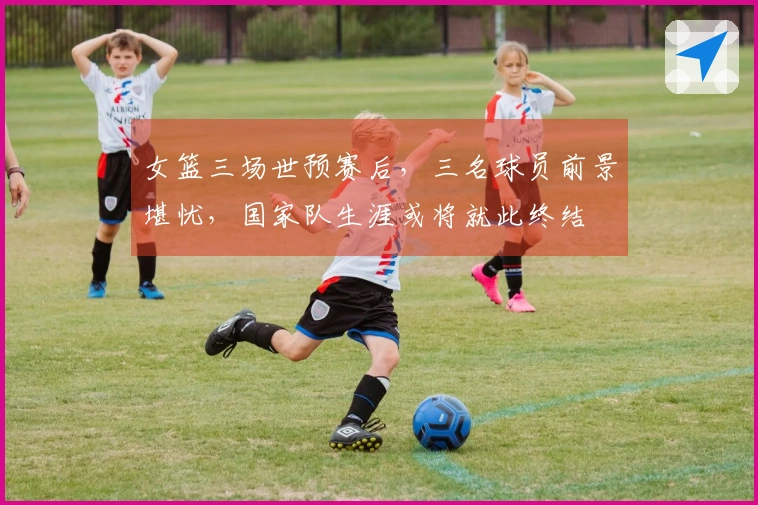 女篮三场世预赛后，三名球员前景堪忧，国家队生涯或将就此终结