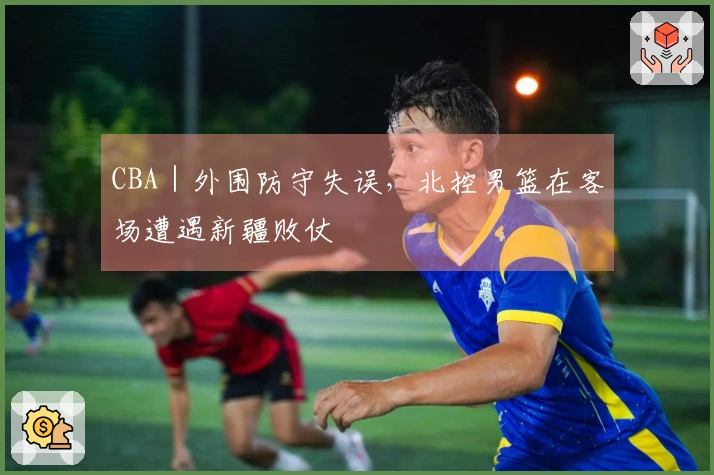 CBA｜外围防守失误，北控男篮在客场遭遇新疆败仗