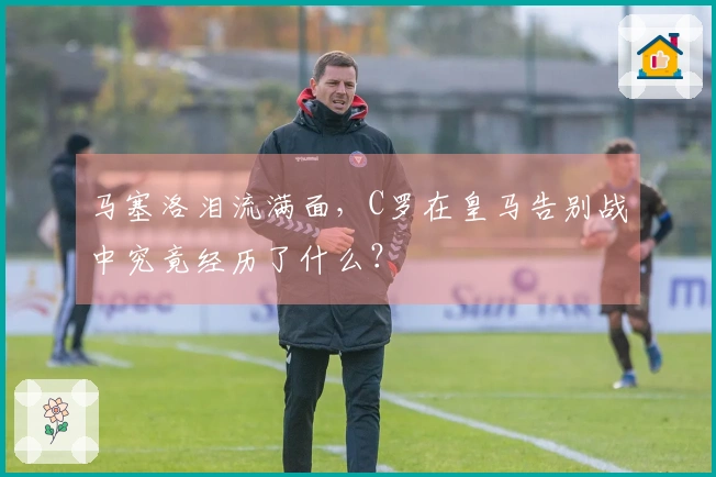 马塞洛泪流满面，C罗在皇马告别战中究竟经历了什么？