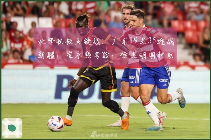杜锋执教关键战：广东19点35迎战新疆，崔永熙考验，徐杰胡明轩助力