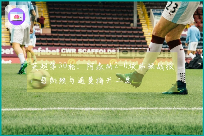 英超第30轮：阿森纳2-0埃弗顿战报，哲凯赖与道曼梅开二度