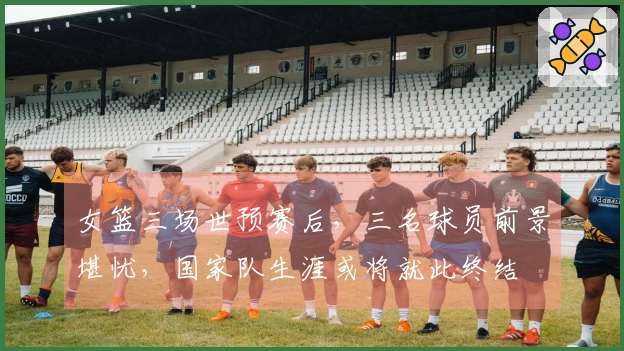 女篮三场世预赛后，三名球员前景堪忧，国家队生涯或将就此终结