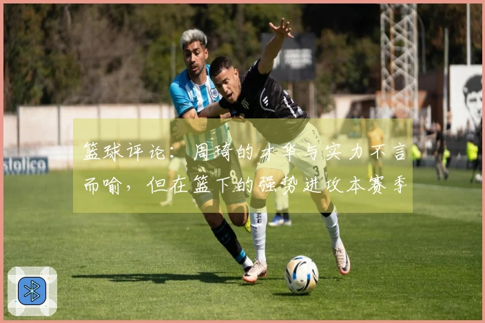 篮球评论：周琦的才华与实力不言而喻，但在篮下的强势进攻本赛季实属罕见