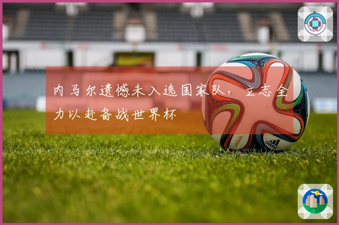 内马尔遗憾未入选国家队，立志全力以赴备战世界杯