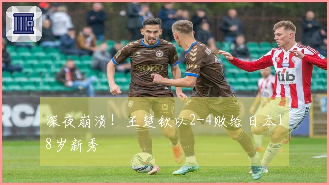 深夜崩溃！王楚钦以2-4败给日本18岁新秀