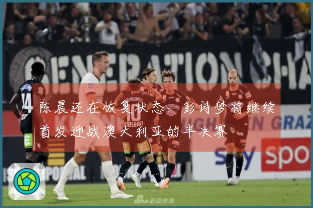 陈晨还在恢复状态，彭诗梦将继续首发迎战澳大利亚的半决赛