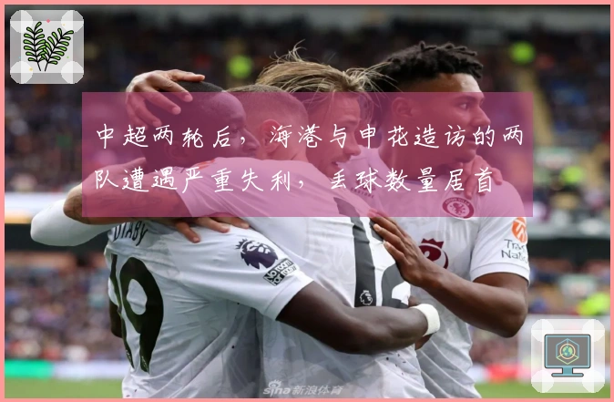 中超两轮后，海港与申花造访的两队遭遇严重失利，丢球数量居首