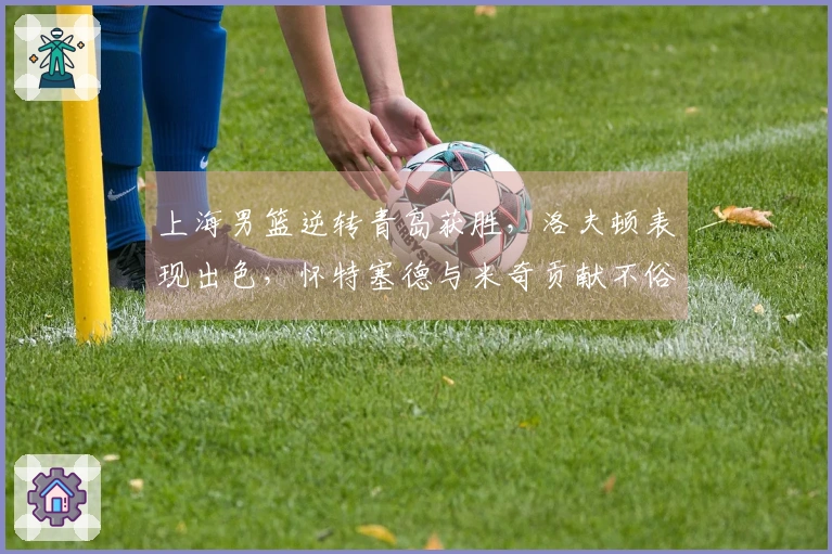 上海男篮逆转青岛获胜，洛夫顿表现出色，怀特塞德与米奇贡献不俗