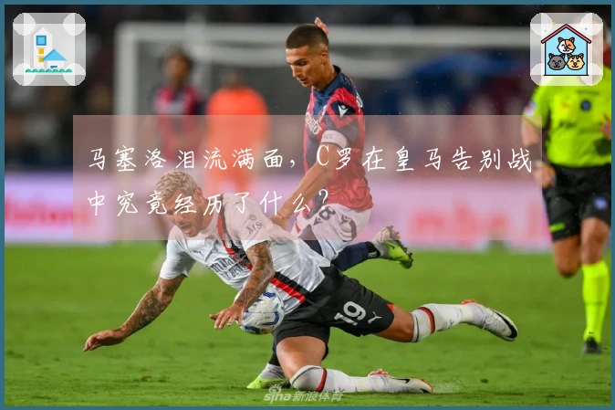马塞洛泪流满面，C罗在皇马告别战中究竟经历了什么？