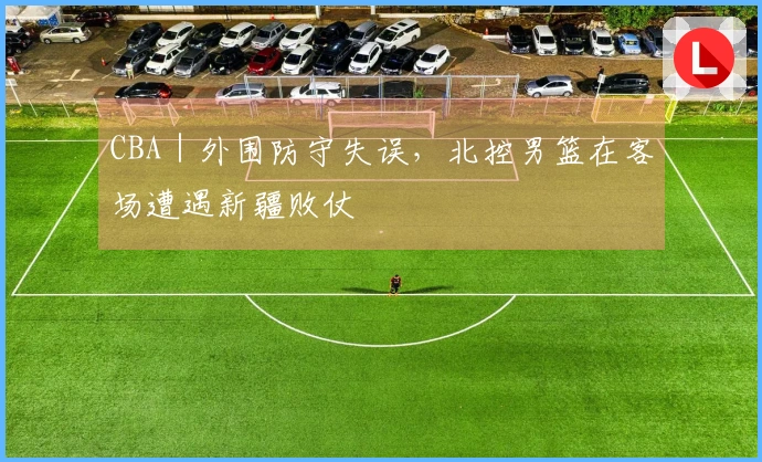 CBA｜外围防守失误，北控男篮在客场遭遇新疆败仗