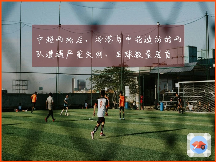 中超两轮后，海港与申花造访的两队遭遇严重失利，丢球数量居首